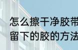 怎么擦干净胶带留下的胶 擦干净胶带留下的胶的方法