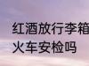 红酒放行李箱能过安检吗 红酒可以过火车安检吗