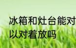 冰箱和灶台能对着放吗 冰箱和灶台可以对着放吗