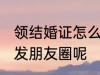 领结婚证怎么发朋友圈 领结婚证怎样发朋友圈呢