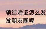 领结婚证怎么发朋友圈 领结婚证怎样发朋友圈呢