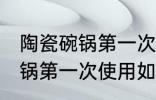 陶瓷碗锅第一次使用怎么清洗 陶瓷碗锅第一次使用如何清洗