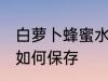 白萝卜蜂蜜水怎样保存 白萝卜蜂蜜水如何保存