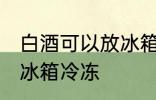 白酒可以放冰箱冷冻吗 白酒能不能放冰箱冷冻