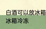 白酒可以放冰箱冷冻吗 白酒能不能放冰箱冷冻
