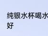 纯银水杯喝水好吗 纯银水杯喝水好不好