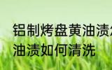 铝制烤盘黄油渍怎么清洗 铝制烤盘黄油渍如何清洗