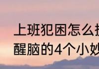 上班犯困怎么提神醒脑 上班犯困提神醒脑的4个小妙招