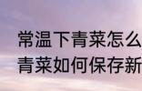 常温下青菜怎么保存新鲜不烂 常温下青菜如何保存新鲜不烂