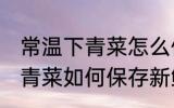 常温下青菜怎么保存新鲜不烂 常温下青菜如何保存新鲜不烂