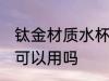 钛金材质水杯能不能用 钛金材质水杯可以用吗
