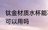 钛金材质水杯能不能用 钛金材质水杯可以用吗