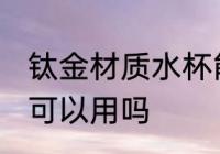 钛金材质水杯能不能用 钛金材质水杯可以用吗