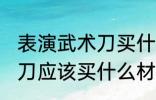 表演武术刀买什么材质的好 表演武术刀应该买什么材质的好