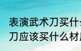 表演武术刀买什么材质的好 表演武术刀应该买什么材质的好