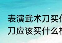 表演武术刀买什么材质的好 表演武术刀应该买什么材质的好