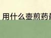 用什么壶煎药最好 熬药首选砂锅对吗