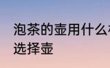 泡茶的壶用什么材质的最好 泡茶如何选择壶