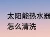 太阳能热水器如何清洗 太阳能热水器怎么清洗