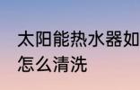 太阳能热水器如何清洗 太阳能热水器怎么清洗