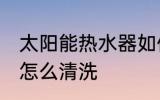 太阳能热水器如何清洗 太阳能热水器怎么清洗
