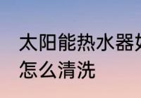 太阳能热水器如何清洗 太阳能热水器怎么清洗