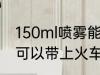 150ml喷雾能带上火车吗 150ml喷雾可以带上火车吗