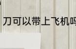 刀可以带上飞机吗 刀能带上飞机的吗