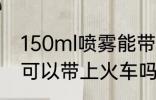 150ml喷雾能带上火车吗 150ml喷雾可以带上火车吗