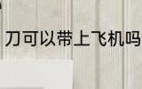 刀可以带上飞机吗 刀能带上飞机的吗