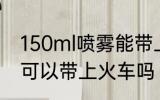 150ml喷雾能带上火车吗 150ml喷雾可以带上火车吗