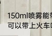 150ml喷雾能带上火车吗 150ml喷雾可以带上火车吗