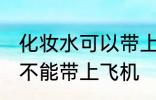 化妆水可以带上飞机托运吗 化妆水能不能带上飞机