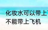 化妆水可以带上飞机托运吗 化妆水能不能带上飞机