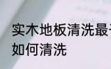 实木地板清洗最干净的方法 实木地板如何清洗
