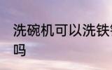 洗碗机可以洗铁锅吗 洗碗机能洗铁锅吗