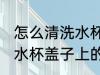 怎么清洗水杯盖子上的污垢 如何清洗水杯盖子上的污垢