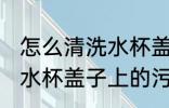 怎么清洗水杯盖子上的污垢 如何清洗水杯盖子上的污垢