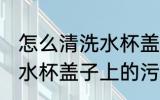 怎么清洗水杯盖子上的污垢 如何清洗水杯盖子上的污垢