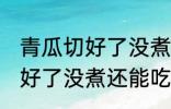 青瓜切好了没煮冻冰箱会坏吗 青瓜切好了没煮还能吃吗