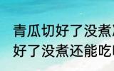 青瓜切好了没煮冻冰箱会坏吗 青瓜切好了没煮还能吃吗