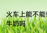 火车上能不能带一整箱奶 火车上能带牛奶吗