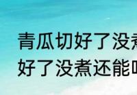 青瓜切好了没煮冻冰箱会坏吗 青瓜切好了没煮还能吃吗