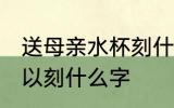 送母亲水杯刻什么字好 送母亲水杯可以刻什么字