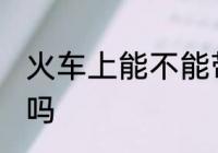 火车上能不能带土酒 火车上能带土酒吗