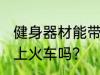 健身器材能带上火车吗 健身用品能带上火车吗？