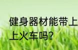 健身器材能带上火车吗 健身用品能带上火车吗？
