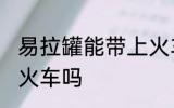 易拉罐能带上火车吗 易拉罐可以带上火车吗