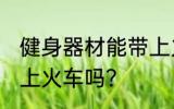 健身器材能带上火车吗 健身用品能带上火车吗？