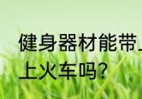 健身器材能带上火车吗 健身用品能带上火车吗？